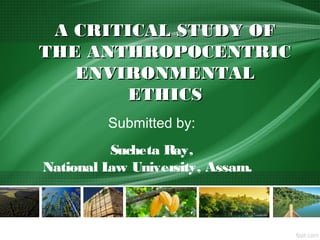 A CRITICAL STUDY OFA CRITICAL STUDY OF
THE ANTHROPOCENTRICTHE ANTHROPOCENTRIC
ENVIRONMENTALENVIRONMENTAL
ETHICSETHICS
Submitted by:
Sucheta Ray,
National Law University, Assam.
 