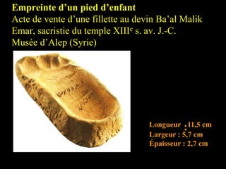 Empreinte d’un pied d’enfant
Acte de vente d’une fillette au devin Ba’al Malik
Emar, sacristie du temple XIIIe s. av. J.-C.
Musée d’Alep (Syrie)
Longueur :11,5 cm
Largeur : 5,7 cm
Épaisseur : 2,7 cm
 