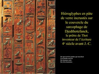 Hiéroglyphes en pâte
de verre incrustés sur
le couvercle du
sarcophage de
Djedthotefanck,
le prêtre de Thot
inventeur de l’écriture
4e siècle avant J.-C.
On aperçoit des jambes qui marchent
Une bouche ouverte
Des hommes assis
Des têtes humaines
 
