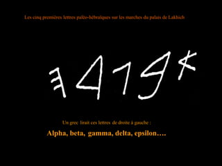 Les cinq premières lettres paléo-hébraïques sur les marches du palais de Lakhich
Un grec lirait ces lettres de droite à gauche :
Alpha, beta, gamma, delta, epsilon….
 