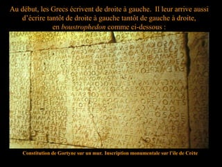 Au début, les Grecs écrivent de droite à gauche. Il leur arrive aussi
d’écrire tantôt de droite à gauche tantôt de gauche à droite,
en boustrophedon comme ci-dessous :
Constitution de Gortyne sur un mur. Inscription monumentale sur l’ile de Crète
 
