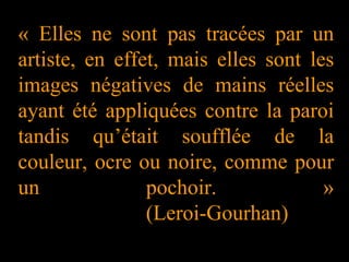 « Elles ne sont pas tracées par un
artiste, en effet, mais elles sont les
images négatives de mains réelles
ayant été appliquées contre la paroi
tandis qu’était soufflée de la
couleur, ocre ou noire, comme pour
un pochoir. »
(Leroi-Gourhan)
 
