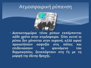 Ατμοςφαιρική ρύπανςη




Διςεκατομμύρια τόνοι ρύπων εκπϋμπονται
κϊθε χρόνο ςτην ατμόςφαιρα. Όλοι αυτού οι
ρύποι δεν χϊνονται ςτον ουρανό, αλλϊ αφού
προκαλϋςουν αςφυξύα ςτισ πόλεισ και
επιδεινώςουν      το     φαινόμενο    του
θερμοκηπύου, ξαναπϋφτουν ςτη Γη με τη
μορφό τησ όξινησ βροχόσ.
 