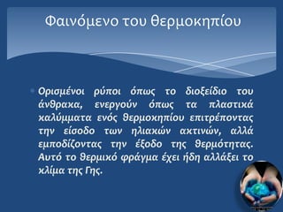 Υαινόμενο του θερμοκηπίου



Οριςμϋνοι ρύποι όπωσ το διοξεύδιο του
ϊνθρακα, ενεργούν όπωσ τα πλαςτικϊ
καλύμματα ενόσ θερμοκηπύου επιτρϋποντασ
την εύςοδο των ηλιακών ακτινών, αλλϊ
εμποδύζοντασ την ϋξοδο τησ θερμότητασ.
Αυτό το θερμικό φρϊγμα ϋχει όδη αλλϊξει το
κλύμα τησ Γησ.
 