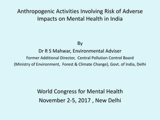 Anthropogenic Activities Involving Risk of Adverse
Impacts on Mental Health in India
By
Dr R S Mahwar, Environmental Adviser
Former Additional Director, Central Pollution Control Board
(Ministry of Environment, Forest & Climate Change), Govt. of India, Delhi
World Congress for Mental Health
November 2-5, 2017 , New Delhi
 