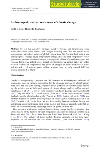 Anthropogenic and natural causes of climate change
David I. Stern & Robert K. Kaufmann
Received: 27 March 2013 /Accepted: 7 November 2013 /Published online: 20 November 2013
# Springer Science+Business Media Dordrecht 2013
Abstract We test for causality between radiative forcing and temperature using
multivariate time series models and Granger causality tests that are robust to the
non-stationary (trending) nature of global climate data. We find that both natural and
anthropogenic forcings cause temperature change and also that temperature causes
greenhouse gas concentration changes. Although the effects of greenhouse gases and
volcanic forcing are robust across model specifications, we cannot detect any effect
of black carbon on temperature, the effect of changes in solar irradiance is weak,
and the effect of anthropogenic sulfate aerosols may be only around half that
usually attributed to them.
1 Introduction
Despite a strengthening consensus that the increase in anthropogenic emissions of
greenhouse gases is partially responsible for the observed increase in global temper-
ature since the mid-20th century, scientific debate continues on several issues, includ-
ing the relative size of individual causes of climate change such as sulfate aerosols
(Kaufmann et al. 2011), the El Nino-Southern Oscillation (Compo and Sardeshmukh
2010; Tung and Zhou 2013), black carbon (Bond et al. 2013), the existence of climate
feedbacks on the global carbon cycle (Piao et al. 2008; Barichivich et al. 2012), and
whether increases in carbon dioxide precede or follow global warming (Shakun et al.
2012; Parrenin et al. 2013). Here, we test for causality between radiative forcing and
temperature using multivariate time series models and Granger causality tests that are
robust to the non-stationary (trending) nature of global climate data.
One approach to detecting and attributing climate change involves estimating time
series models of the relation between temperature and relevant forcing variables (e.g.
Stone and Allen 2005; Stern 2006; Lean and Rind 2008; Beenstock et al. 2012; Canty
et al. 2012). The validity of these models depends critically on the time series
properties of the variables and the model residuals (Stern and Kaufmann 2000).
Climatic Change (2014) 122:257–269
DOI 10.1007/s10584-013-1007-x
D. I. Stern (*)
Crawford School of Public Policy, Australian National University, Canberra, ACT 0200, Australia
e-mail: david.stern@anu.edu.au
R. K. Kaufmann
Department of Earth and Environment, Boston University, Boston, MA 02215, USA
e-mail: kaufmann@bu.edu
 