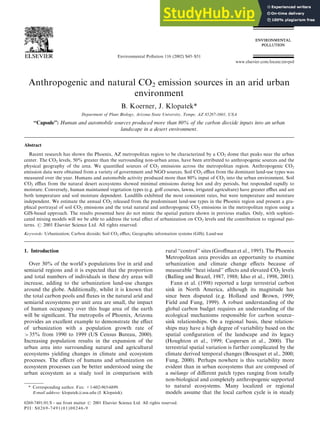 Anthropogenic and natural CO2 emission sources in an arid urban
environment
B. Koerner, J. Klopatek*
Department of Plant Biology, Arizona State University, Tempe, AZ 85287-1601, USA
‘‘Capsule’’: Human and automobile sources produced more than 80% of the carbon dioxide inputs into an urban
landscape in a desert environment.
Abstract
Recent research has shown the Phoenix, AZ metropolitan region to be characterized by a CO2 dome that peaks near the urban
center. The CO2 levels, 50% greater than the surrounding non-urban areas, have been attributed to anthropogenic sources and the
physical geography of the area. We quantified sources of CO2 emissions across the metropolitan region. Anthropogenic CO2
emission data were obtained from a variety of government and NGO sources. Soil CO2 efflux from the dominant land-use types was
measured over the year. Humans and automobile activity produced more than 80% input of CO2 into the urban environment. Soil
CO2 efflux from the natural desert ecosystems showed minimal emissions during hot and dry periods, but responded rapidly to
moisture. Conversely, human maintained vegetation types (e.g. golf courses, lawns, irrigated agriculture) have greater efflux and are
both temperature and soil moisture dependent. Landfills exhibited the most consistent rates, but were temperature and moisture
independent. We estimate the annual CO2 released from the predominant land-use types in the Phoenix region and present a gra-
phical portrayal of soil CO2 emissions and the total natural and anthropogenic CO2 emissions in the metropolitan region using a
GIS-based approach. The results presented here do not mimic the spatial pattern shown in previous studies. Only, with sophisti-
cated mixing models will we be able to address the total effect of urbanization on CO2 levels and the contribution to regional pat-
terns. # 2001 Elsevier Science Ltd. All rights reserved.
Keywords: Urbanization; Carbon dioxide; Soil CO2 efflux; Geographic information systems (GIS); Land-use
1. Introduction
Over 30% of the world’s populations live in arid and
semiarid regions and it is expected that the proportion
and total numbers of individuals in these dry areas will
increase, adding to the urbanization land-use changes
around the globe. Additionally, whilst it is known that
the total carbon pools and fluxes in the natural arid and
semiarid ecosystems per unit area are small, the impact
of human occupancy over this huge area of the earth
will be significant. The metropolis of Phoenix, Arizona
provides an excellent example to demonstrate the effect
of urbanization with a population growth rate of
>35% from 1990 to 1999 (US Census Bureau, 2000).
Increasing population results in the expansion of the
urban area into surrounding natural and agricultural
ecosystems yielding changes in climate and ecosystem
processes. The effects of humans and urbanization on
ecosystem processes can be better understood using the
urban ecosystem as a study tool in comparison with
rural ‘‘control’’ sites (Groffman et al., 1995). The Phoenix
Metropolitan area provides an opportunity to examine
urbanization and climate change effects because of
measurable ‘‘heat island’’ effects and elevated CO2 levels
(Balling and Brazel, 1987, 1988; Idso et al., 1998, 2001).
Fann et al. (1998) reported a large terrestrial carbon
sink in North America, although its magnitude has
since been disputed (e.g. Holland and Brown, 1999;
Field and Fung, 1999). A robust understanding of the
global carbon budget requires an understanding of the
ecological mechanisms responsible for carbon source–
sink relationships. On a regional basis, these relation-
ships may have a high degree of variability based on the
spatial configuration of the landscape and its legacy
(Houghton et al., 1999; Caspersen et al., 2000). The
terrestrial spatial variation is further complicated by the
climate derived temporal changes (Bousquet et al., 2000;
Fung, 2000). Perhaps nowhere is this variability more
evident than in urban ecosystems that are composed of
a mélange of different patch types ranging from totally
non-biological and completely anthropogenic supported
to natural ecosystems. Many localized or regional
models assume that the local carbon cycle is in steady
0269-7491/01/$ - see front matter # 2001 Elsevier Science Ltd. All rights reserved.
PII: S0269-7491(01)00246-9
Environmental Pollution 116 (2002) S45–S51
www.elsevier.com/locate/envpol
* Corresponding author. Fax: +1-602-965-6899.
E-mail address: klopatek@asu.edu (J. Klopatek).
 