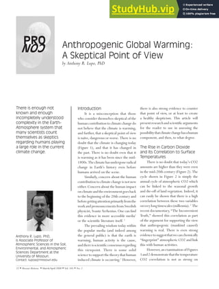 22  Missouri Medicine  March/April 2008  Vol. 105  No. 2
Anthony R. Lupo, PhD,
is Associate Professor of
Atmospheric Sciences in the Soil,
Environmental, and Atmospheric
Sciences Department at the
University of Missouri.
Contact: lupoa@!missouri.edu
Introduction
It is a misconception that those
who consider themselves skeptical of the
human contributionto climatechangedo
not believe that the climate is warming,
and further, that a skeptical point of view
is naïve, dangerous or worse. There is no
doubt that the climate is changing today
(Figure 1), and that it has changed in
the past. There is no doubt even that it
is warming as it has been since the mid-
1800s.Theclimatehasundergoneradical
change in Earth’s history even before
humans arrived on the scene.
Similarly, concern about the human
contribution to climate change is not new
either. Concern about the human impact
onclimateandtheenvironmentgoesback
to the beginning of the 20th century and
beforegettingattentionprimarilyfromthe
work and pronouncements from Swedish
physicist, Svante Arrhenius. One can find
this evidence in more accessible media1
or the scientific literature itself. 2
The prevailing wisdom today within
the popular media (and indeed among
the general public) is that the earth is
warming, human activity is the cause,
andthereisscientificconsensusregarding
this viewpoint. There is some solid
science to support the theory that human
induced climate is occurring.2
However,
there is also strong evidence to counter
that point of view, or at least to create
a healthy skepticism. This article will
presentresearchandscientificarguments
for the reader to use in assessing the
possibilitythatclimatechangehasahuman
component, and then, to what degree.
The Rise in Carbon Dioxide
and Its Correlation to Surface
Temperatures
There is no doubt that today’s CO2
amounts are higher than they were even
in the mid-20th century (Figure 2). The
cycle shown in Figure 2 is simply the
annual cycle of atmospheric CO2 which
can be linked to the seasonal growth
and die-off of land vegetation. Indeed, it
can easily be shown that there is a high
correlation between these two variables
onverylongtimescales(millennia).2
The
recent documentary, “The Inconvenient
Truth,” showed this correlation as part
of the argument for supporting the view
that anthropogenic (mankind caused)
warming is real. There is even strong
evidencetosuggestthatwecanchemically
“fingerprint” atmospheric CO2 and link
this with human activities.
However, an examination of Figures
1and2demonstratethatthetemperature
CO2 correlation is not as strong on
PRO Anthropogenic Global Warming:
A Skeptical Point of View
by Anthony R. Lupo, PhD
There is enough not
known and enough
incompletely understood
complexity in the Earth-
Atmosphere system that
many scientists count
themselves as skeptics
regarding humans playing
a large role in the current
climate change.
CON
 