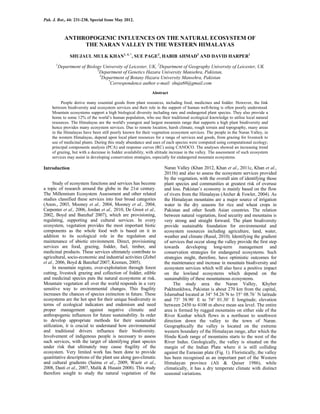 Pak. J. Bot., 44: 231-238, Special Issue May 2012.
ANTHROPOGENIC INFLUENCES ON THE NATURAL ECOSYSTEM OF
THE NARAN VALLEY IN THE WESTERN HIMALAYAS
SHUJAUL MULK KHAN1, 4, *
, SUE PAGE2
, HABIB AHMAD3
AND DAVID HARPER1
1
Department of Biology University of Leicester, UK, 2
Department of Geography University of Leicester, UK
3
Department of Genetics Hazara University Mansehra, Pakistan,
4
Department of Botany Hazara University Mansehra, Pakistan
*
Correspondence author e-mail: shuja60@gmail.com
Abstract
People derive many essential goods from plant resources, including food, medicines and fodder. However, the link
between biodiversity and ecosystem services and their role in the support of human well-being is often poorly understood.
Mountain ecosystems support a high biological diversity including rare and endangered plant species. They also provide a
home to some 12% of the world’s human population, who use their traditional ecological knowledge to utilise local natural
resources. The Himalayas are the world's youngest and largest mountain range that supports a high plant biodiversity and
hence provides many ecosystem services. Due to remote location, harsh climate, rough terrain and topography, many areas
in the Himalayas have been still poorly known for their vegetation ecosystem services. The people in the Naran Valley, in
the western Himalayas, depend upon local plant resources for a range of services and goods, from grazing for livestock to
use of medicinal plants. During this study abundance and uses of each species were computed using computational ecology;
principal components analysis (PCA) and response curves (RC) using CANOCO. The analyses showed an increasing trend
of grazing, but with a decrease in fodder availability, with altitude increase in the valley. The assessment of such ecosystem
services may assist in developing conservation strategies, especially for endangered mountain ecosystems.
Introduction
Study of ecosystem functions and services has become
a topic of research around the globe in the 21st century.
The Millennium Ecosystem Assessment and other related
studies classified these services into four broad categories
(Anon., 2003, Mooney et al., 2004, Mooney et al., 2004,
Carpenter et al., 2006, Jordan et al., 2010, De Groot et al.,
2002, Boyd and Banzhaf 2007), which are provisioning,
regulating, supporting and cultural services. In every
ecosystem, vegetation provides the most important biotic
components as the whole food web is based on it in
addition to its ecological role in the regulation and
maintenance of abiotic environment. Direct, provisioning
services are food, grazing, fodder, fuel, timber, and
medicinal products. These services ultimately contribute to
agricultural, socio-economic and industrial activities (Zobel
et al., 2006, Boyd & Banzhaf 2007; Kremen, 2005).
In mountain regions, over-exploitation through forest
cutting, livestock grazing and collection of fodder, edible
and medicinal species puts the natural ecosystems at risk.
Mountain vegetation all over the world responds in a very
sensitive way to environmental changes. This fragility
increases the chances of species extinction in future. These
ecosystems are the hot spot for their unique biodiversity in
terms of ecological indicators and endemism and need
proper management against negative climatic and
anthropogenic influences for future sustainability. In order
to develop appropriate methods for their sustainable
utilization, it is crucial to understand how environmental
and traditional drivers influence their biodiversity.
Involvement of indigenous people is necessary to assess
such services, with the target of identifying plant species
under risk that ultimately may cause fragility of the
ecosystem. Very limited work has been done to provide
quantitative descriptions of the plant use along geo-climatic
and cultural gradients (Saima et al., 2009, Wazir et al.,
2008, Dasti et al., 2007, Malik & Husain 2008). This study
therefore sought to study the natural vegetation of the
Naran Valley (Khan 2012, Khan et al., 2011c, Khan et al.,
2011b) and also to assess the ecosystem services provided
by the vegetation, with the overall aim of identifying those
plant species and communities at greatest risk of overuse
and loss. Pakistan’s economy is mainly based on the flow
of rivers from the Himalayas (Archer & Fowler, 2004). As
the Himalayan mountains are a major source of irrigation
water in the dry seasons for rice and wheat crops in
Pakistan and other South Asian countries. The relation
between natural vegetation, food security and mountains is
very strong and straight forward. The plant biodiversity
provide sustainable foundation for environmental and
ecosystem resources including agriculture, land, water,
weather and climate (Rasul, 2010). Identifying the gradient
of services that occur along the valley provide the first step
towards developing long-term management and
conservation strategies for endangered ecosystems. Such
strategies might, therefore, have optimistic outcomes for
the maintenance and increase in mountain biodiversity and
ecosystem services which will also have a positive impact
on the lowland ecosystems which depend on the
sustainability of these mountainous ecosystems.
The study area the Naran Valley, Khyber
Pakhtunkhwa, Pakistan is about 270 km from the capital,
Islamabad located at 34° 54.26´N to 35° 08.76´ N latitude
and 73° 38.90´ E to 74° 01.30´ E longitude; elevation
between 2450 to 4100 m above mean sea level. The entire
area is formed by rugged mountains on either side of the
River Kunhar which flows in a northeast to southwest
direction down the valley to the town of Naran.
Geographically the valley is located on the extreme
western boundary of the Himalayan range, after which the
Hindu Kush range of mountains starts to the west of the
River Indus. Geologically, the valley is situated on the
margin of the Indian Plate where it is still colliding
against the Eurasian plate (Fig. 1). Floristically, the valley
has been recognised as an important part of the Western
Himalayan province (Ali & Qaiser 1986), while
climatically, it has a dry temperate climate with distinct
seasonal variations.
 