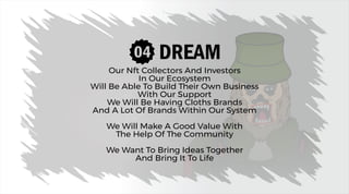 DREAM
Our Nft Collectors And Investors
In Our Ecosystem
Will Be Able To Build Their Own Business
With Our Support
We Will Be Having Cloths Brands
And A Lot Of Brands Within Our System
We Will Make A Good Value With
The Help Of The Community
We Want To Bring Ideas Together
And Bring It To Life
 