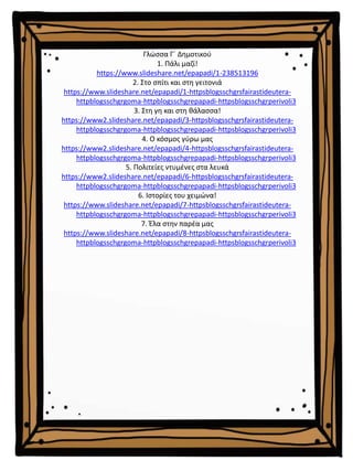 Γλώσσα Γ΄ Δημοτικού
1. Πάλι μαζί!
https://www.slideshare.net/epapadi/1-238513196
2. Στο σπίτι και στη γειτονιά
https://www.slideshare.net/epapadi/1-httpsblogsschgrsfairastideutera-
httpblogsschgrgoma-httpblogsschgrepapadi-httpsblogsschgrperivoli3
3. Στη γη και στη θάλασσα!
https://www2.slideshare.net/epapadi/3-httpsblogsschgrsfairastideutera-
httpblogsschgrgoma-httpblogsschgrepapadi-httpsblogsschgrperivoli3
4. Ο κόσμος γύρω μας
https://www2.slideshare.net/epapadi/4-httpsblogsschgrsfairastideutera-
httpblogsschgrgoma-httpblogsschgrepapadi-httpsblogsschgrperivoli3
5. Πολιτείες ντυμένες στα λευκά
https://www2.slideshare.net/epapadi/6-httpsblogsschgrsfairastideutera-
httpblogsschgrgoma-httpblogsschgrepapadi-httpsblogsschgrperivoli3
6. Ιστορίες του χειμώνα!
https://www.slideshare.net/epapadi/7-httpsblogsschgrsfairastideutera-
httpblogsschgrgoma-httpblogsschgrepapadi-httpsblogsschgrperivoli3
7. Έλα στην παρέα μας
https://www.slideshare.net/epapadi/8-httpsblogsschgrsfairastideutera-
httpblogsschgrgoma-httpblogsschgrepapadi-httpsblogsschgrperivoli3
 