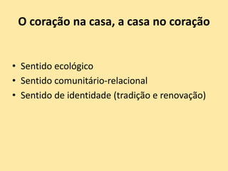 O coração na casa, a casa no coração
• Sentido ecológico
• Sentido comunitário-relacional
• Sentido de identidade (tradição e renovação)
 