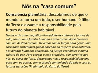 Nós na “casa comum”
Consciência planetária: descobrimos de que o
mundo se torna um todo, o ser humano é filho
da Terra e assume a responsabilidade pelo
futuro do planeta habitável.
No meio da uma magnífica diversidade de culturas e formas de
vida, somos uma família humana e uma comunidade terrestre
com um destino comum. Devemos somar forças para gerar uma
sociedade sustentável global baseada no respeito pela natureza,
nos direitos humanos universais, na justiça econômica e numa
cultura da paz. Para chegar a esse propósito, é imperativo que
nós, os povos da Terra, declaremos nossa responsabilidade uns
para com os outros, com a grande comunidade da vida e com as
futuras gerações (Preâmbulo da Carta da Terra)
 