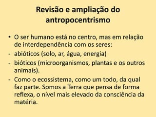 Revisão e ampliação do
antropocentrismo
• O ser humano está no centro, mas em relação
de interdependência com os seres:
- abióticos (solo, ar, água, energia)
- bióticos (microorganismos, plantas e os outros
animais).
- Como o ecossistema, como um todo, da qual
faz parte. Somos a Terra que pensa de forma
reflexa, o nível mais elevado da consciência da
matéria.
 
