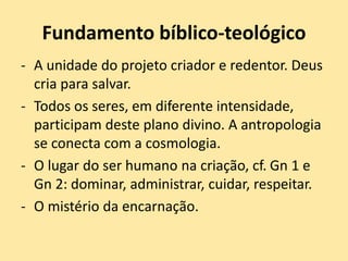 Fundamento bíblico-teológico
- A unidade do projeto criador e redentor. Deus
cria para salvar.
- Todos os seres, em diferente intensidade,
participam deste plano divino. A antropologia
se conecta com a cosmologia.
- O lugar do ser humano na criação, cf. Gn 1 e
Gn 2: dominar, administrar, cuidar, respeitar.
- O mistério da encarnação.
 