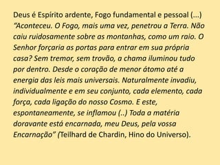Deus é Espírito ardente, Fogo fundamental e pessoal (...)
“Aconteceu. O Fogo, mais uma vez, penetrou a Terra. Não
caiu ruidosamente sobre as montanhas, como um raio. O
Senhor forçaria as portas para entrar em sua própria
casa? Sem tremor, sem trovão, a chama iluminou tudo
por dentro. Desde o coração de menor átomo até a
energia das leis mais universais. Naturalmente invadiu,
individualmente e em seu conjunto, cada elemento, cada
força, cada ligação do nosso Cosmo. E este,
espontaneamente, se inflamou (..) Toda a matéria
doravante está encarnada, meu Deus, pela vossa
Encarnação” (Teilhard de Chardin, Hino do Universo).
 