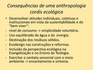 Consequências de uma anthropologia
cordis ecológica
• Desenvolver atitudes individuais, coletivas e
institucionais em vista da sustentabilidade e do
“bem viver”:
- nível de consumo -> simplicidade voluntária.
- Uso equilibrado da água e da energia.
- Destinação dos resíduos sólidos.
- Ecodesign nas construções e reformas.
- Inclusão da perspectiva ecológica na
Evangelização e no Ensino da Teologia.
- Exercitar o contato sensorial com o meio
ambiente -> encantamento e sintonia.
 
