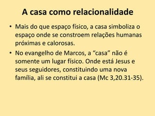 A casa como relacionalidade
• Mais do que espaço físico, a casa simboliza o
espaço onde se constroem relações humanas
próximas e calorosas.
• No evangelho de Marcos, a “casa” não é
somente um lugar físico. Onde está Jesus e
seus seguidores, constituindo uma nova
família, ali se constitui a casa (Mc 3,20.31-35).
 