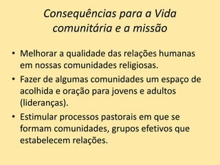 Consequências para a Vida
comunitária e a missão
• Melhorar a qualidade das relações humanas
em nossas comunidades religiosas.
• Fazer de algumas comunidades um espaço de
acolhida e oração para jovens e adultos
(lideranças).
• Estimular processos pastorais em que se
formam comunidades, grupos efetivos que
estabelecem relações.
 