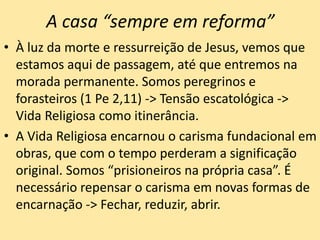 A casa “sempre em reforma”
• À luz da morte e ressurreição de Jesus, vemos que
estamos aqui de passagem, até que entremos na
morada permanente. Somos peregrinos e
forasteiros (1 Pe 2,11) -> Tensão escatológica ->
Vida Religiosa como itinerância.
• A Vida Religiosa encarnou o carisma fundacional em
obras, que com o tempo perderam a significação
original. Somos “prisioneiros na própria casa”. É
necessário repensar o carisma em novas formas de
encarnação -> Fechar, reduzir, abrir.
 