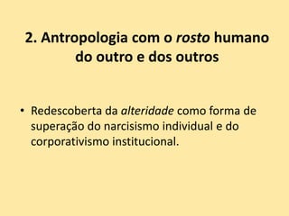 2. Antropologia com o rosto humano
do outro e dos outros
• Redescoberta da alteridade como forma de
superação do narcisismo individual e do
corporativismo institucional.
 