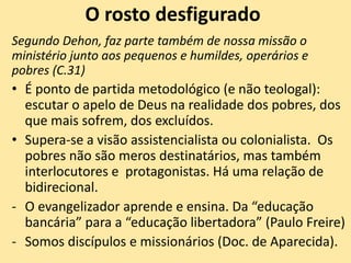 O rosto desfigurado
Segundo Dehon, faz parte também de nossa missão o
ministério junto aos pequenos e humildes, operários e
pobres (C.31)
• É ponto de partida metodológico (e não teologal):
escutar o apelo de Deus na realidade dos pobres, dos
que mais sofrem, dos excluídos.
• Supera-se a visão assistencialista ou colonialista. Os
pobres não são meros destinatários, mas também
interlocutores e protagonistas. Há uma relação de
bidirecional.
- O evangelizador aprende e ensina. Da “educação
bancária” para a “educação libertadora” (Paulo Freire)
- Somos discípulos e missionários (Doc. de Aparecida).
 