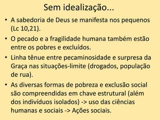 Sem idealização...
• A sabedoria de Deus se manifesta nos pequenos
(Lc 10,21).
• O pecado e a fragilidade humana também estão
entre os pobres e excluídos.
• Linha tênue entre pecaminosidade e surpresa da
Graça nas situações-limite (drogados, população
de rua).
• As diversas formas de pobreza e exclusão social
são compreendidas em chave estrutural (além
dos indivíduos isolados) -> uso das ciências
humanas e sociais -> Ações sociais.
 