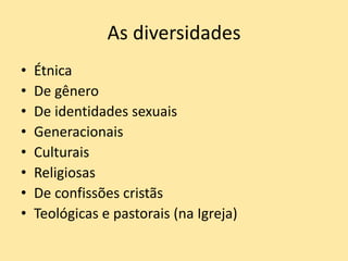 As diversidades
• Étnica
• De gênero
• De identidades sexuais
• Generacionais
• Culturais
• Religiosas
• De confissões cristãs
• Teológicas e pastorais (na Igreja)
 