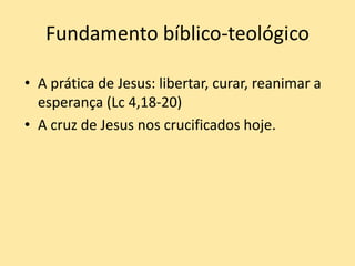 Fundamento bíblico-teológico
• A prática de Jesus: libertar, curar, reanimar a
esperança (Lc 4,18-20)
• A cruz de Jesus nos crucificados hoje.
 
