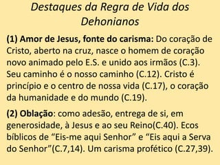Destaques da Regra de Vida dos
Dehonianos
(1) Amor de Jesus, fonte do carisma: Do coração de
Cristo, aberto na cruz, nasce o homem de coração
novo animado pelo E.S. e unido aos irmãos (C.3).
Seu caminho é o nosso caminho (C.12). Cristo é
princípio e o centro de nossa vida (C.17), o coração
da humanidade e do mundo (C.19).
(2) Oblação: como adesão, entrega de si, em
generosidade, à Jesus e ao seu Reino(C.40). Ecos
bíblicos de “Eis-me aqui Senhor” e “Eis aqui a Serva
do Senhor”(C.7,14). Um carisma profético (C.27,39).
 
