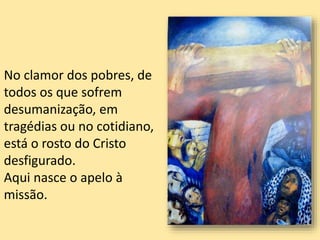 No clamor dos pobres, de
todos os que sofrem
desumanização, em
tragédias ou no cotidiano,
está o rosto do Cristo
desfigurado.
Aqui nasce o apelo à
missão.
 