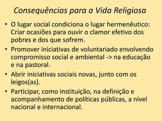 Consequências para a Vida Religiosa
• O lugar social condiciona o lugar hermenêutico:
Criar ocasiões para ouvir o clamor efetivo dos
pobres e dos que sofrem.
• Promover iniciativas de voluntariado envolvendo
compromisso social e ambiental -> na educação
e na pastoral.
• Abrir iniciativas sociais novas, junto com os
leigos(as).
• Participar, como instituição, na definição e
acompanhamento de políticas públicas, a nível
nacional e internacional.
 