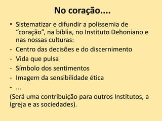 No coração....
• Sistematizar e difundir a polissemia de
“coração”, na bíblia, no Instituto Dehoniano e
nas nossas culturas:
- Centro das decisões e do discernimento
- Vida que pulsa
- Símbolo dos sentimentos
- Imagem da sensibilidade ética
- ...
(Será uma contribuição para outros Institutos, a
Igreja e as sociedades).
 