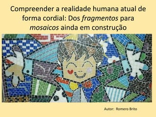 Compreender a realidade humana atual de
forma cordial: Dos fragmentos para
mosaicos ainda em construção
Autor: Romero Brito
 
