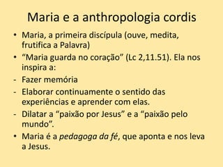 Maria e a anthropologia cordis
• Maria, a primeira discípula (ouve, medita,
frutifica a Palavra)
• “Maria guarda no coração” (Lc 2,11.51). Ela nos
inspira a:
- Fazer memória
- Elaborar continuamente o sentido das
experiências e aprender com elas.
- Dilatar a “paixão por Jesus” e a “paixão pelo
mundo”.
• Maria é a pedagoga da fé, que aponta e nos leva
a Jesus.
 