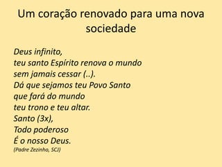 Um coração renovado para uma nova
sociedade
Deus infinito,
teu santo Espírito renova o mundo
sem jamais cessar (..).
Dá que sejamos teu Povo Santo
que fará do mundo
teu trono e teu altar.
Santo (3x),
Todo poderoso
É o nosso Deus.
(Padre Zezinho, SCJ)
 