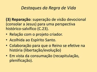 Destaques da Regra de Vida
(3) Reparação: superação de visão devocional
(consolar a Jesus) para uma perspectiva
histórico-salvífico (C.23).
• Relação com o projeto criador.
• Acolhida ao Espírito Santo.
• Colaboração para que o Reino se efetive na
história (libertação/evolução)
• Em vista da consumação (recapitulação,
plenificação).
 