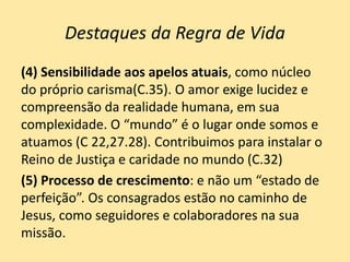 Destaques da Regra de Vida
(4) Sensibilidade aos apelos atuais, como núcleo
do próprio carisma(C.35). O amor exige lucidez e
compreensão da realidade humana, em sua
complexidade. O “mundo” é o lugar onde somos e
atuamos (C 22,27.28). Contribuimos para instalar o
Reino de Justiça e caridade no mundo (C.32)
(5) Processo de crescimento: e não um “estado de
perfeição”. Os consagrados estão no caminho de
Jesus, como seguidores e colaboradores na sua
missão.
 
