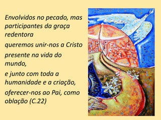 Envolvidos no pecado, mas
participantes da graça
redentora
queremos unir-nos a Cristo
presente na vida do
mundo,
e junto com toda a
humanidade e a criação,
oferecer-nos ao Pai, como
oblação (C.22)
 