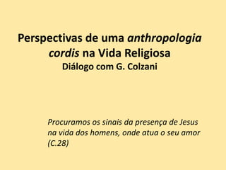 Perspectivas de uma anthropologia
cordis na Vida Religiosa
Diálogo com G. Colzani
Procuramos os sinais da presença de Jesus
na vida dos homens, onde atua o seu amor
(C.28)
 