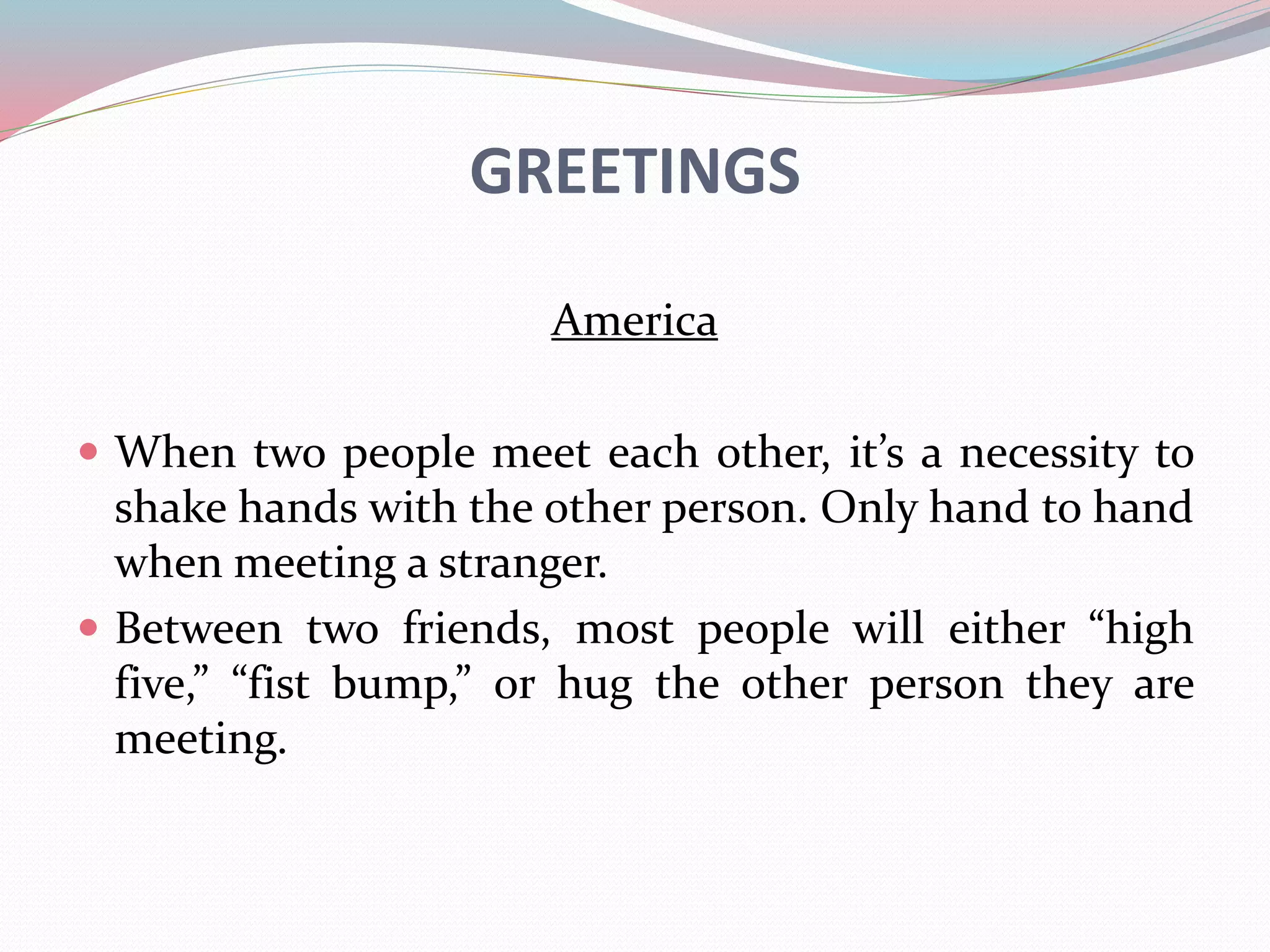 GREETINGS 
America 
 When two people meet each other, it’s a necessity to 
shake hands with the other person. Only hand to hand 
when meeting a stranger. 
 Between two friends, most people will either “high 
five,” “fist bump,” or hug the other person they are 
meeting. 
 