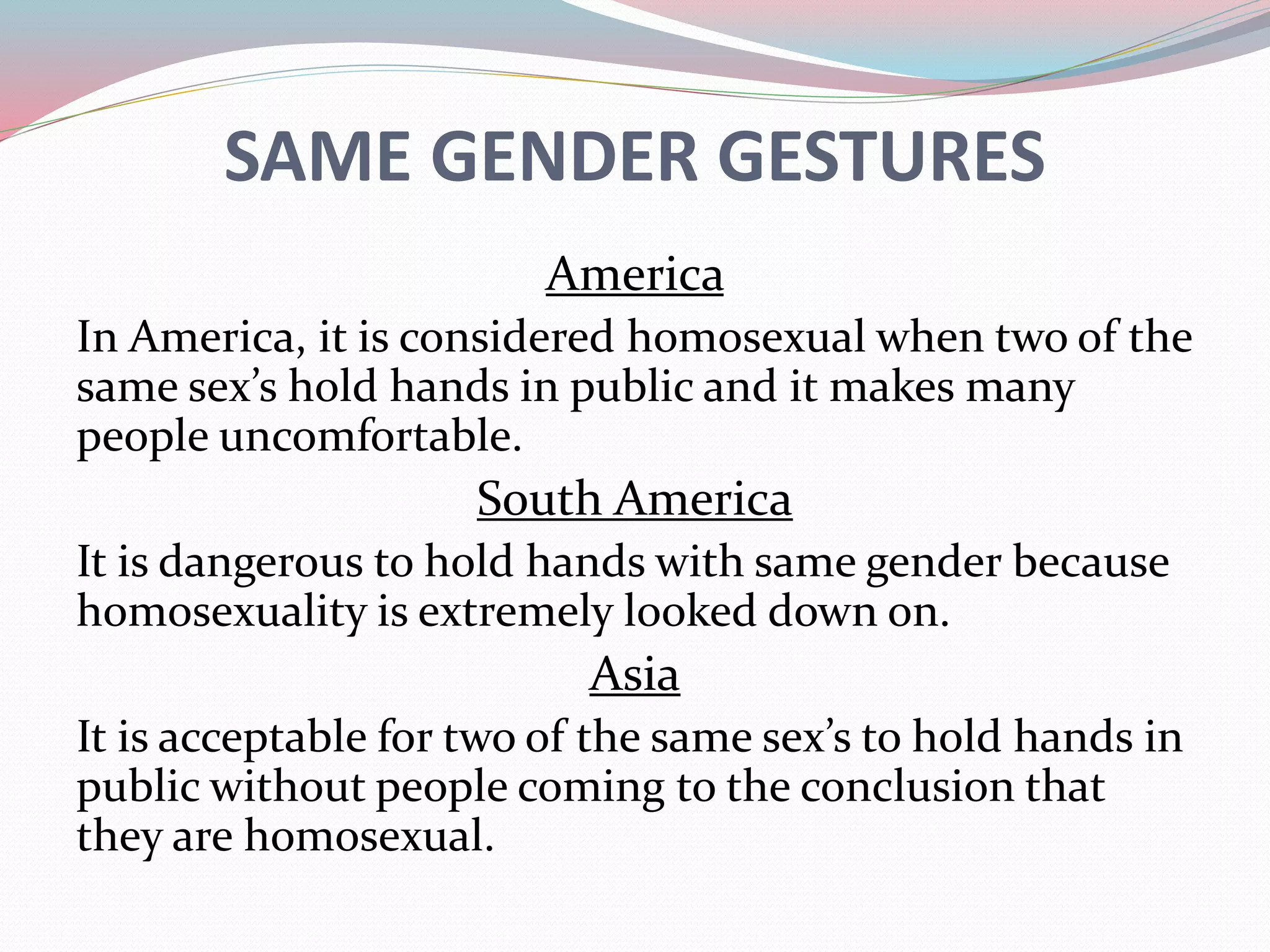 SAME GENDER GESTURES 
America 
In America, it is considered homosexual when two of the 
same sex’s hold hands in public and it makes many 
people uncomfortable. 
South America 
It is dangerous to hold hands with same gender because 
homosexuality is extremely looked down on. 
Asia 
It is acceptable for two of the same sex’s to hold hands in 
public without people coming to the conclusion that 
they are homosexual. 
 