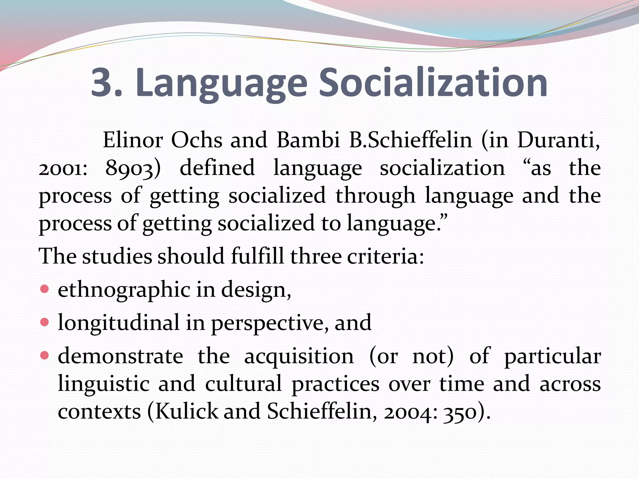 3. Language Socialization 
Elinor Ochs and Bambi B.Schieffelin (in Duranti, 
2001: 8903) defined language socialization “as the 
process of getting socialized through language and the 
process of getting socialized to language.” 
The studies should fulfill three criteria: 
 ethnographic in design, 
 longitudinal in perspective, and 
 demonstrate the acquisition (or not) of particular 
linguistic and cultural practices over time and across 
contexts (Kulick and Schieffelin, 2004: 350). 
 