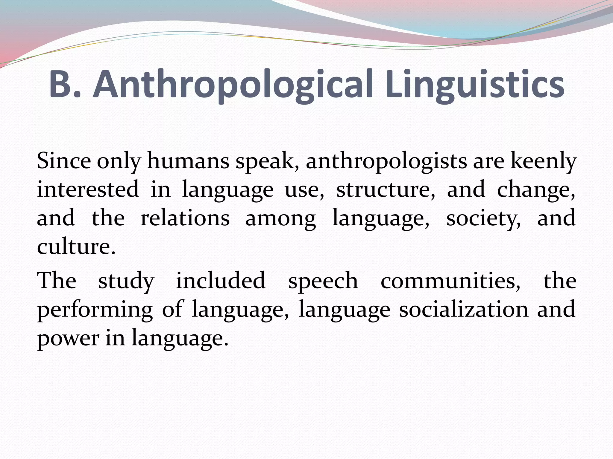 B. Anthropological Linguistics 
Since only humans speak, anthropologists are keenly 
interested in language use, structure, and change, 
and the relations among language, society, and 
culture. 
The study included speech communities, the 
performing of language, language socialization and 
power in language. 
 