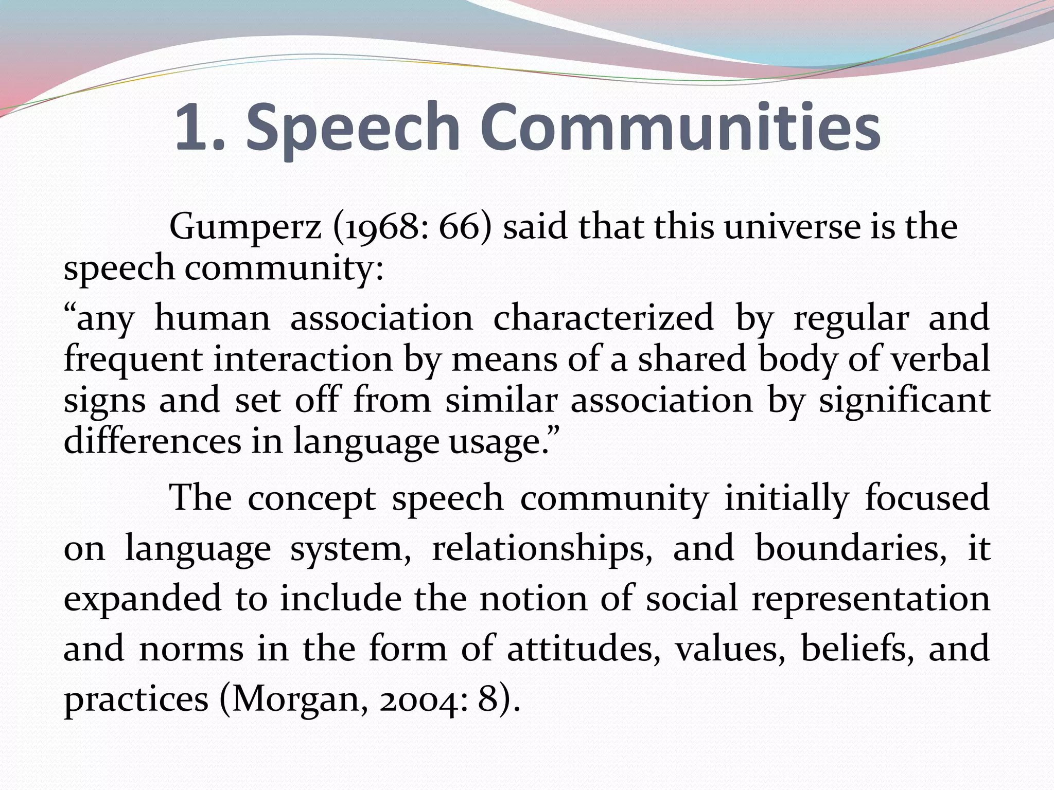 1. Speech Communities 
Gumperz (1968: 66) said that this universe is the 
speech community: 
“any human association characterized by regular and 
frequent interaction by means of a shared body of verbal 
signs and set off from similar association by significant 
differences in language usage.” 
The concept speech community initially focused 
on language system, relationships, and boundaries, it 
expanded to include the notion of social representation 
and norms in the form of attitudes, values, beliefs, and 
practices (Morgan, 2004: 8). 
 