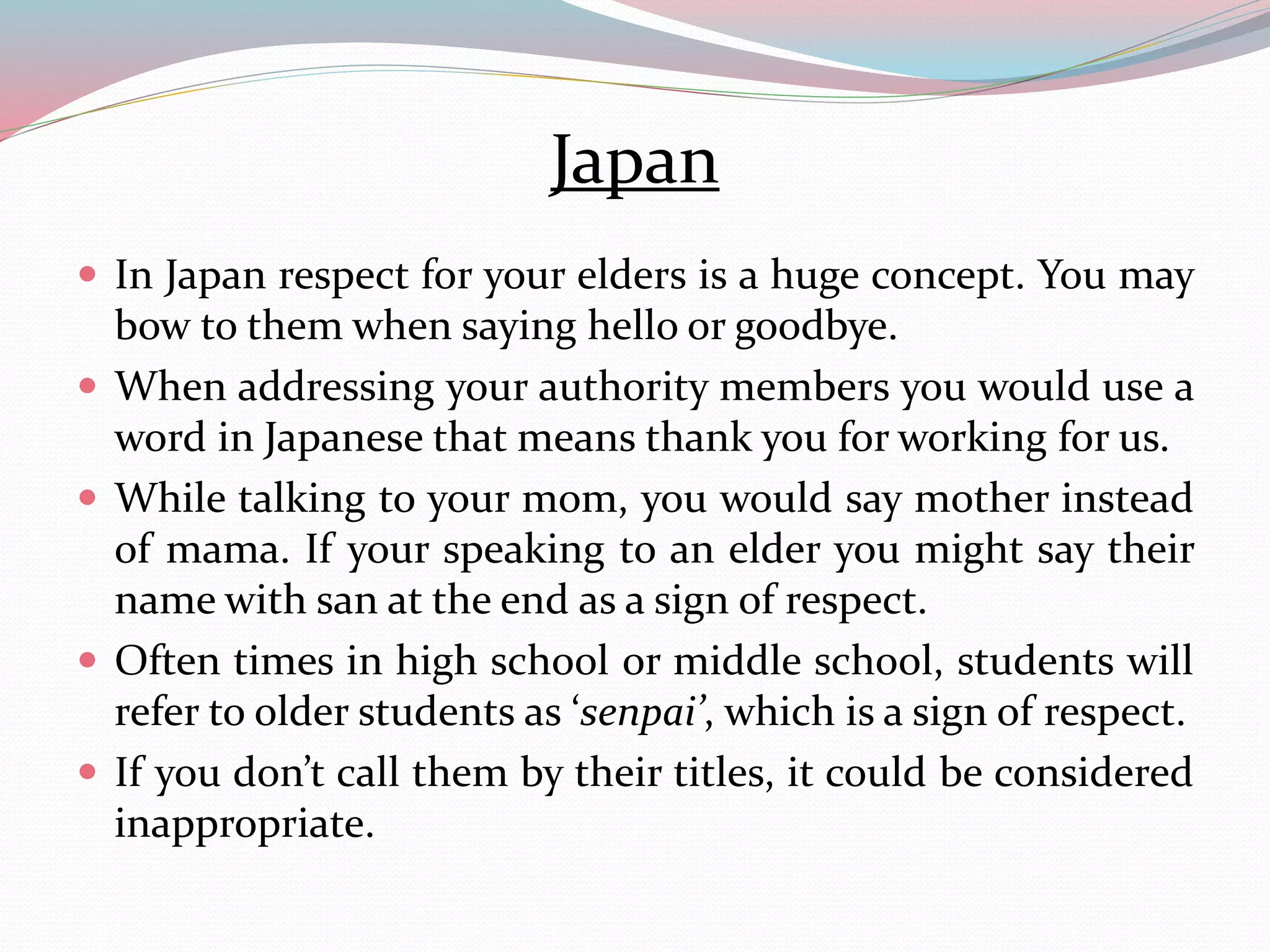 Japan 
 In Japan respect for your elders is a huge concept. You may 
bow to themwhen saying hello or goodbye. 
 When addressing your authority members you would use a 
word in Japanese that means thank you for working for us. 
 While talking to your mom, you would say mother instead 
of mama. If your speaking to an elder you might say their 
name with san at the end as a sign of respect. 
 Often times in high school or middle school, students will 
refer to older students as ‘senpai’, which is a sign of respect. 
 If you don’t call them by their titles, it could be considered 
inappropriate. 
 