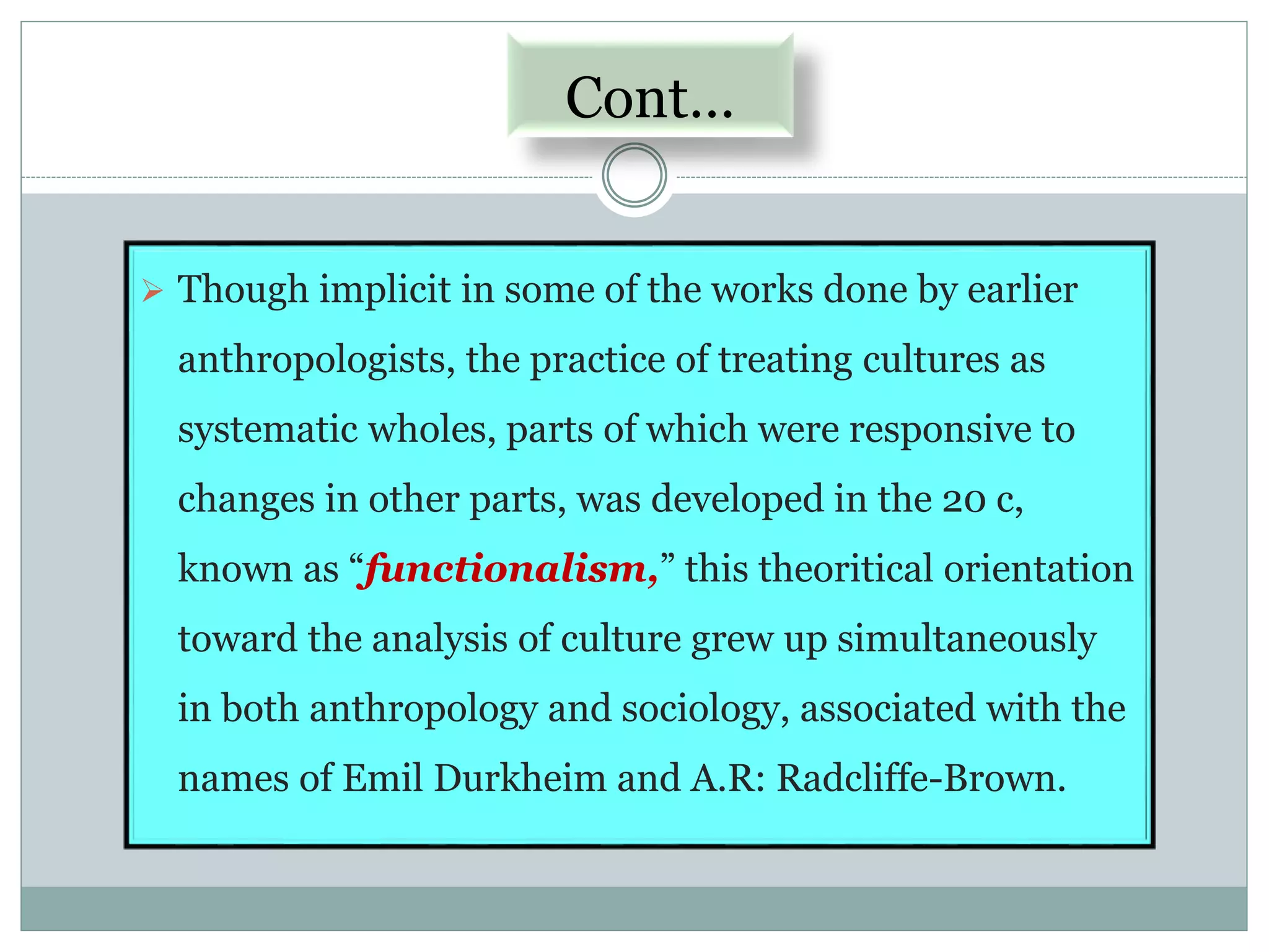 Cont…
 Though implicit in some of the works done by earlier
anthropologists, the practice of treating cultures as
systematic wholes, parts of which were responsive to
changes in other parts, was developed in the 20 c,
known as “functionalism,” this theoritical orientation
toward the analysis of culture grew up simultaneously
in both anthropology and sociology, associated with the
names of Emil Durkheim and A.R: Radcliffe-Brown.
 