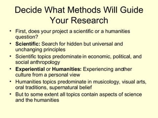 Decide What Methods Will Guide Your Research First, does your project a scientific or a humanities question? Scientific:  Search for hidden but universal and unchanging principles Scientific topics predominate in economic, political, and social anthropology Experiential  or  Humanities:  Experiencing another culture from a personal view Humanities topics predominate in musicology, visual arts, oral traditions, supernatural belief But to some extent all topics contain aspects of science and the humanities 