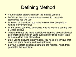 Defining Method Your research topic will govern the method you use Definition: the criteria which determine which research techniques you will use In almost all situations, you have to know how everyone is related to everyone else In that event, you need to analyze kinship relations starting with a village census Others methods are more specialized: learning about individual personalities may mean using culturally modified inkblot tests or pictures that elicit storytelling But if you’re studying dietary habits, you need a technique that analyzes game hunting and food gathering So your research questions generate the method, which then generates the technique 