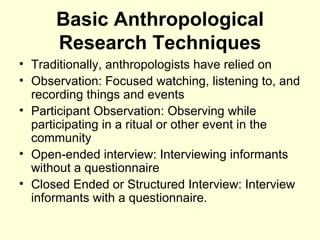 Basic Anthropological Research Techniques Traditionally, anthropologists have relied on  Observation: Focused watching, listening to, and recording things and events Participant Observation: Observing while participating in a ritual or other event in the community Open-ended interview: Interviewing informants without a questionnaire Closed Ended or Structured Interview: Interview informants with a questionnaire.  